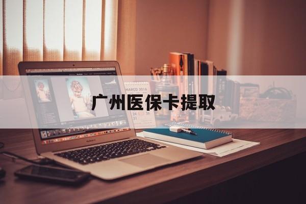 阜新广州医保卡提取(广州医保卡提取多久到账)