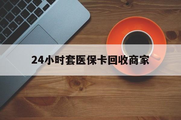 阜新24小时套医保卡回收商家(医保卡刷药回收群)