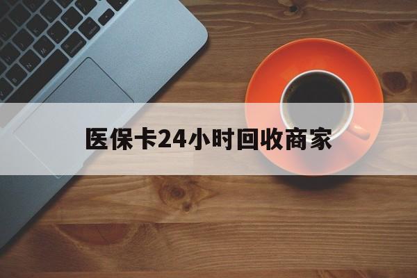 阜新医保卡24小时回收商家(医保卡24小时回收商家怎么操作)