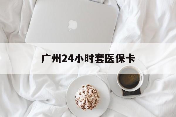 阜新广州24小时套医保卡(广州哪里有套医保卡地方)