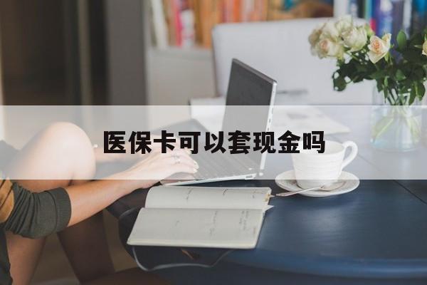 阜新医保卡可以套现金吗(医保卡钱能套现吗)