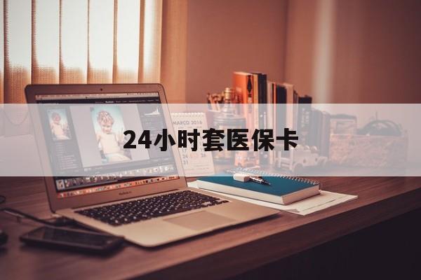 阜新24小时套医保卡(24小时套医保卡微信的优势)
